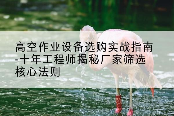 喀喇沁旗剪叉式升降机厂家-高空作业设备选购实战指南-十年工程师揭秘厂家筛选核心法则