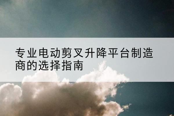 喀喇沁旗电动剪叉升降平台厂家-专业电动剪叉升降平台制造商的选择指南