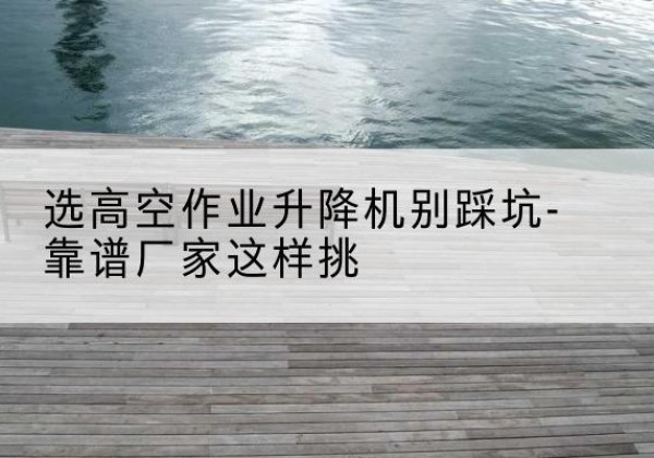 喀喇沁旗剪叉式升降机厂家-选高空作业升降机别踩坑-靠谱厂家这样挑