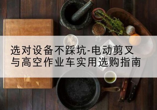 喀喇沁旗电动剪叉升降平台怎么选-选对设备不踩坑-电动剪叉与高空作业车实用选购指南