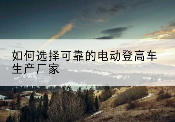 喀喇沁旗电动登高车厂家-如何选择可靠的电动登高车生产厂家