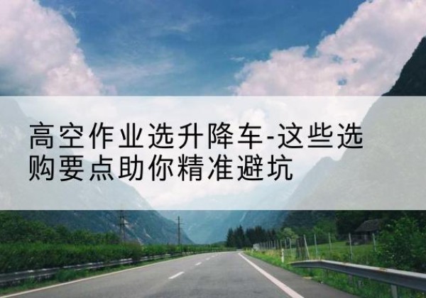 喀喇沁旗升降车厂家-高空作业选升降车-这些选购要点助你*避坑