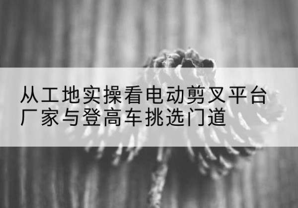 喀喇沁旗电动剪叉升降平台厂家-从工地实操看电动剪叉平台厂家与登高车挑选门道