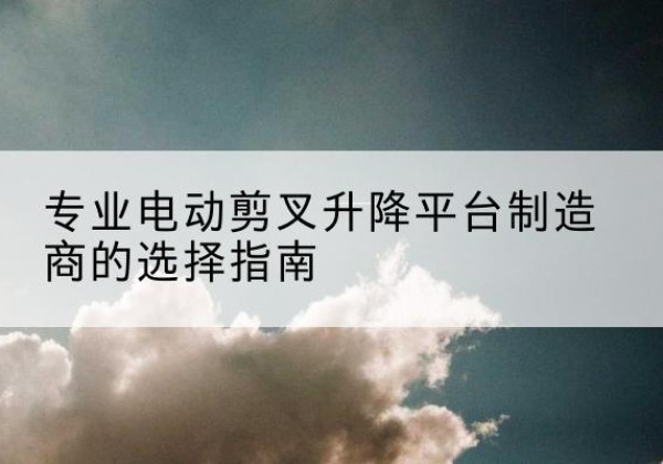 喀喇沁旗电动剪叉升降平台厂家-专业电动剪叉升降平台制造商的选择指南